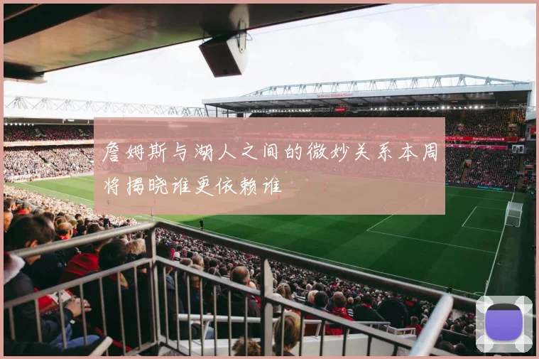 詹姆斯与湖人之间的微妙关系本周将揭晓谁更依赖谁