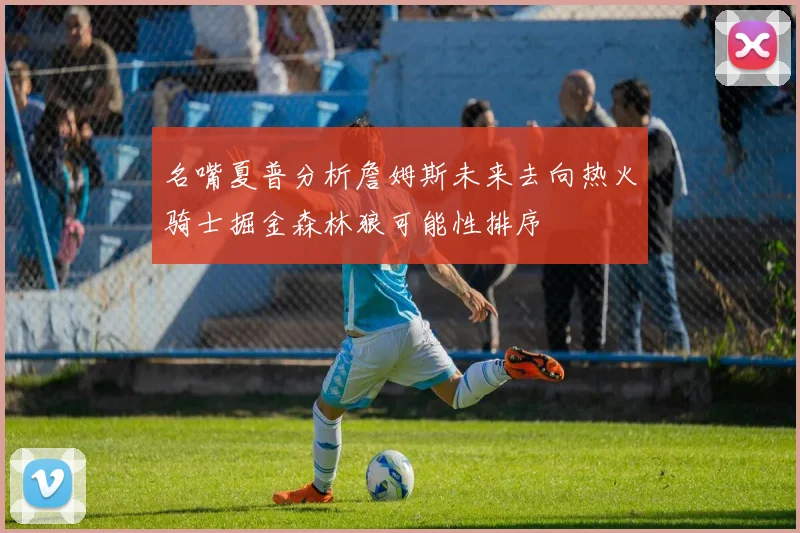 名嘴夏普分析詹姆斯未来去向热火骑士掘金森林狼可能性排序