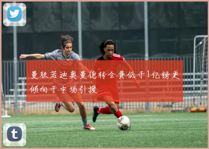 曼联若迪奥曼德转会费低于1亿镑更倾向于中场引援