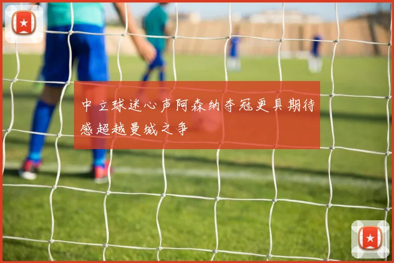 中立球迷心声阿森纳夺冠更具期待感超越曼城之争