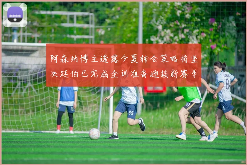 阿森纳博主透露今夏转会策略将坚决廷伯已完成全训准备迎接新赛季