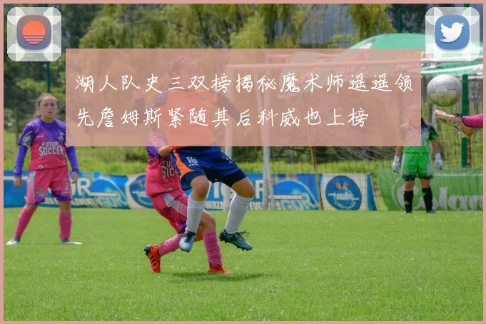 湖人队史三双榜揭秘魔术师遥遥领先詹姆斯紧随其后科威也上榜