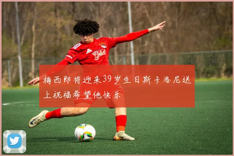 梅西即将迎来39岁生日斯卡洛尼送上祝福希望他快乐