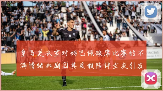 皇马更衣室对姆巴佩缺席比赛的不满情绪加剧因其度假陪伴女友引发争议