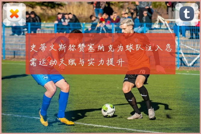 史蒂文斯称赞塞纳克为球队注入急需运动天赋与实力提升