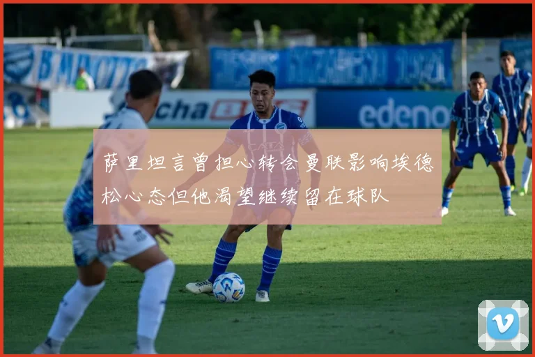 萨里坦言曾担心转会曼联影响埃德松心态但他渴望继续留在球队