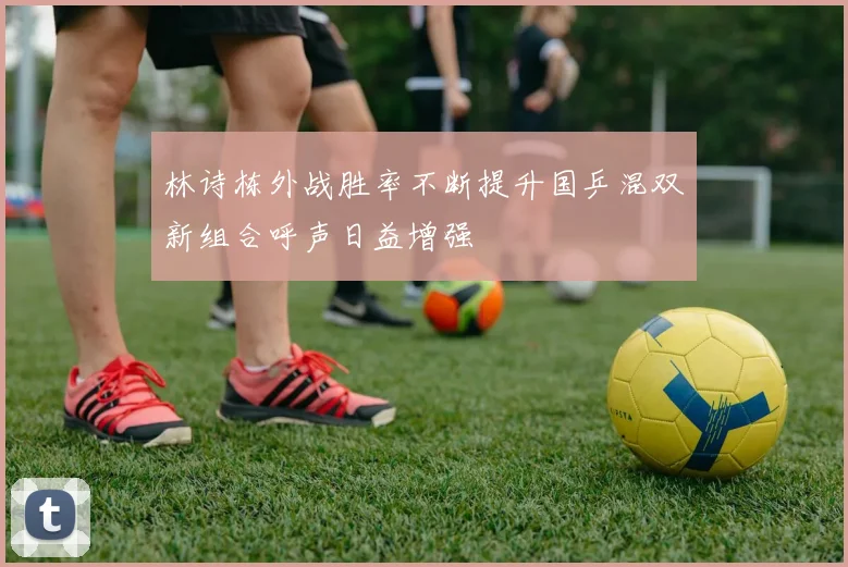 林诗栋外战胜率不断提升国乒混双新组合呼声日益增强