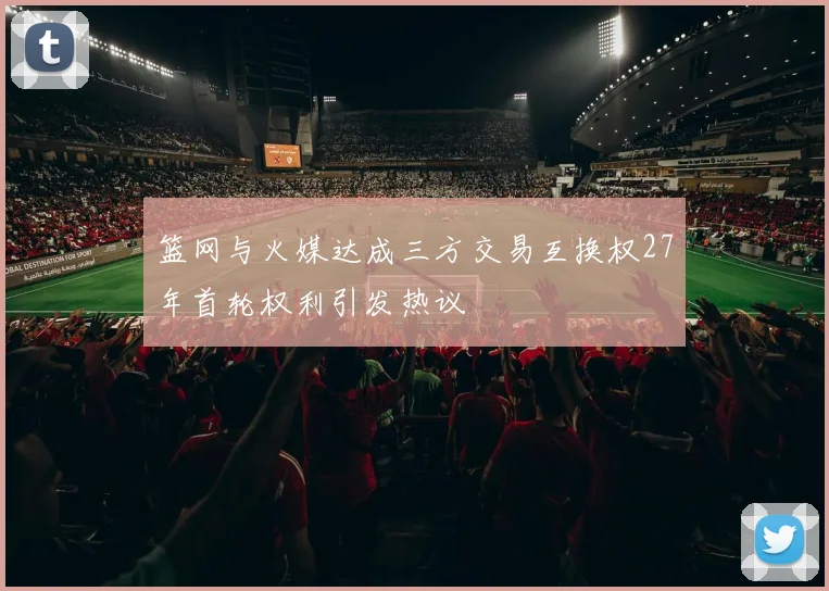 篮网与火媒达成三方交易互换权27年首轮权利引发热议