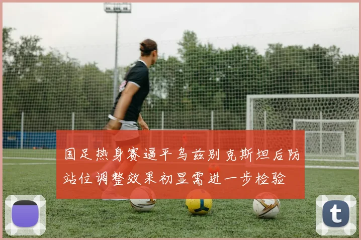 国足热身赛逼平乌兹别克斯坦后防站位调整效果初显需进一步检验