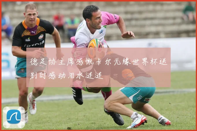 德足协主席感慨卡尔无缘世界杯送别时感动泪水涟涟