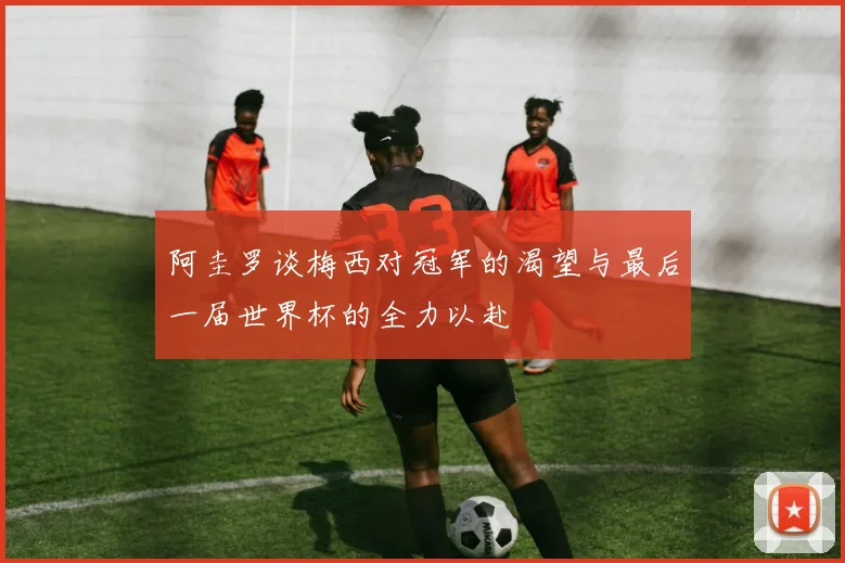 阿圭罗谈梅西对冠军的渴望与最后一届世界杯的全力以赴