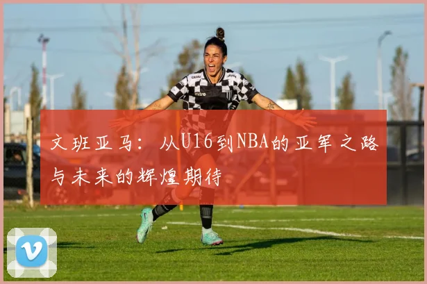 文班亚马：从U16到NBA的亚军之路与未来的辉煌期待